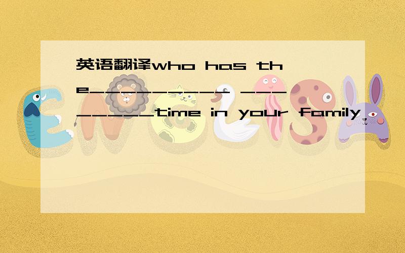 英语翻译who has the_________ ________time in your family