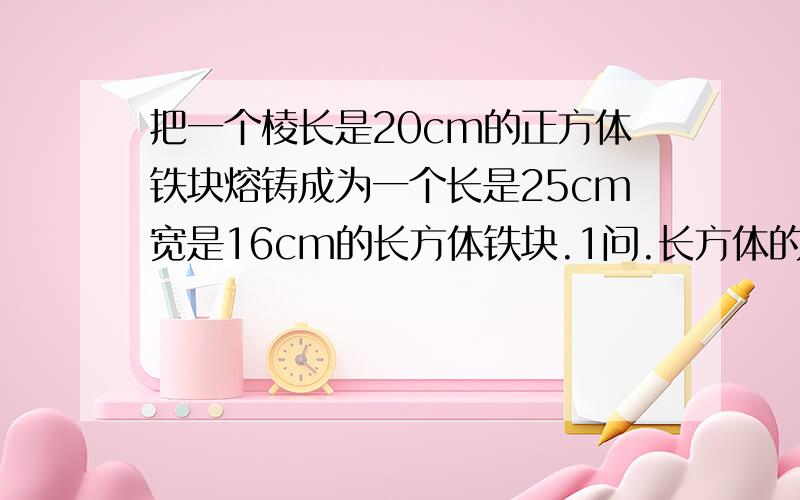 把一个棱长是20cm的正方体铁块熔铸成为一个长是25cm宽是16cm的长方体铁块.1问.长方体的高是多少厘米?(用方程解)2问..长方体和正方体的表面积相差多少平方厘米?.