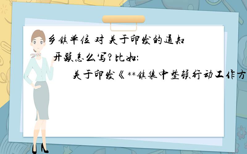 乡镇单位 对 关于印发的通知  开头怎么写?比如：            关于印发《**镇集中整顿行动工作方案》的通知     （      ）括号地方应该怎么写?     现在将《**集中整顿行动工作方案》印发给你