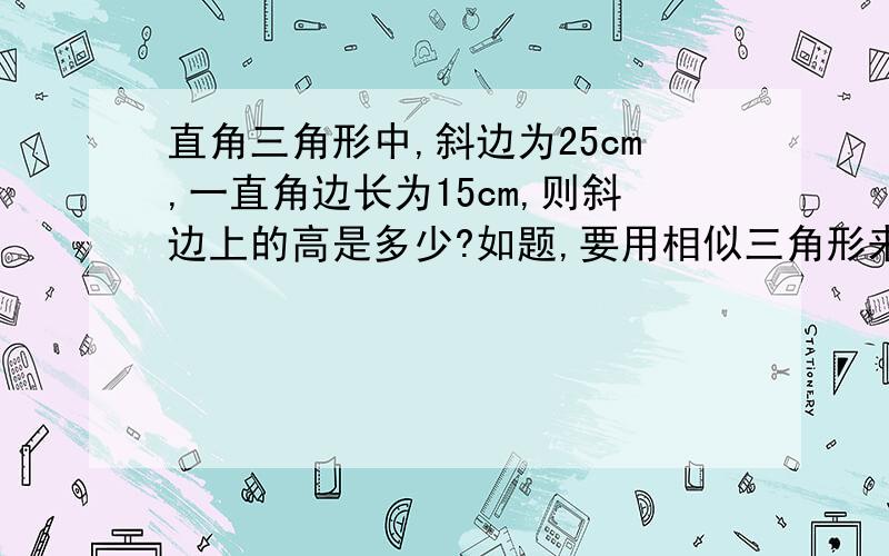 直角三角形中,斜边为25cm,一直角边长为15cm,则斜边上的高是多少?如题,要用相似三角形来做,