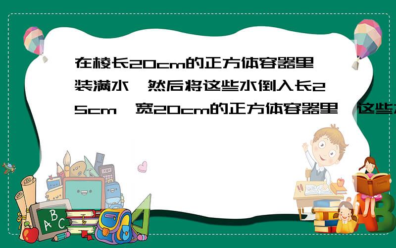 在棱长20cm的正方体容器里装满水,然后将这些水倒入长25cm,宽20cm的正方体容器里,这些水深多少厘米?