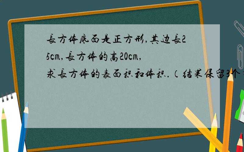 长方体底面是正方形,其边长25cm,长方体的高20cm,求长方体的表面积和体积.（结果保留3个有效数字）