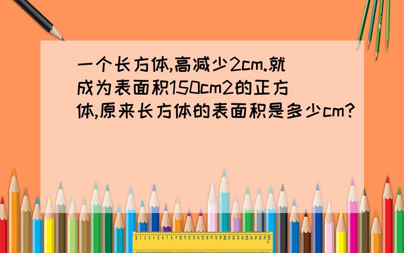 一个长方体,高减少2cm.就成为表面积150cm2的正方体,原来长方体的表面积是多少cm?