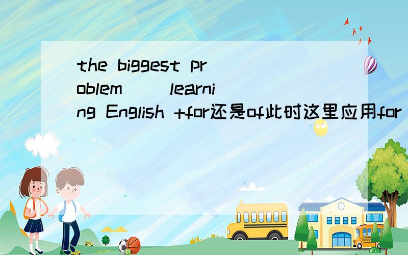 the biggest problem （）learning English +for还是of此时这里应用for  还是of   是什么意思  为什么?那扩展开来   什么时候用for什么时候用of?用法是什么  希望详细点哦