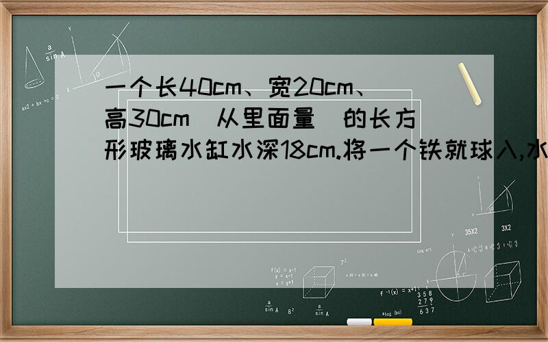 一个长40cm、宽20cm、高30cm（从里面量）的长方形玻璃水缸水深18cm.将一个铁就球入,水上涨到25cm快啊,不要用方程