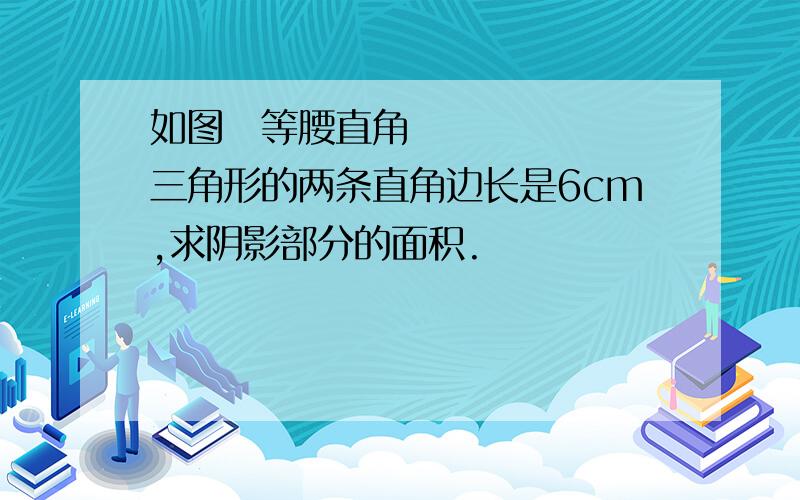 如图等腰直角三角形的两条直角边长是6cm,求阴影部分的面积.