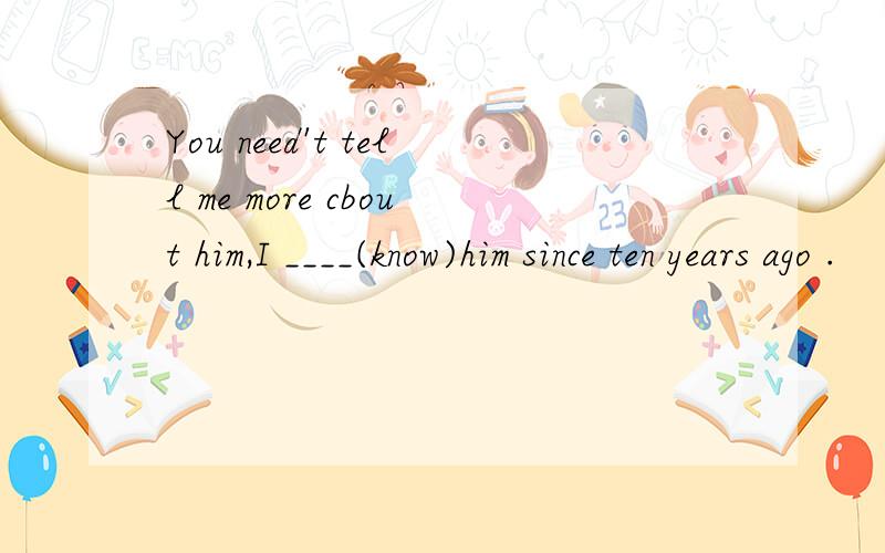 You need't tell me more cbout him,I ____(know)him since ten years ago .