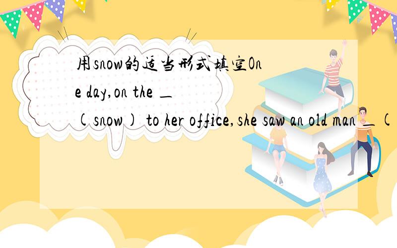 用snow的适当形式填空One day,on the ＿(snow) to her office,she saw an old man ＿(lie) on the ground.