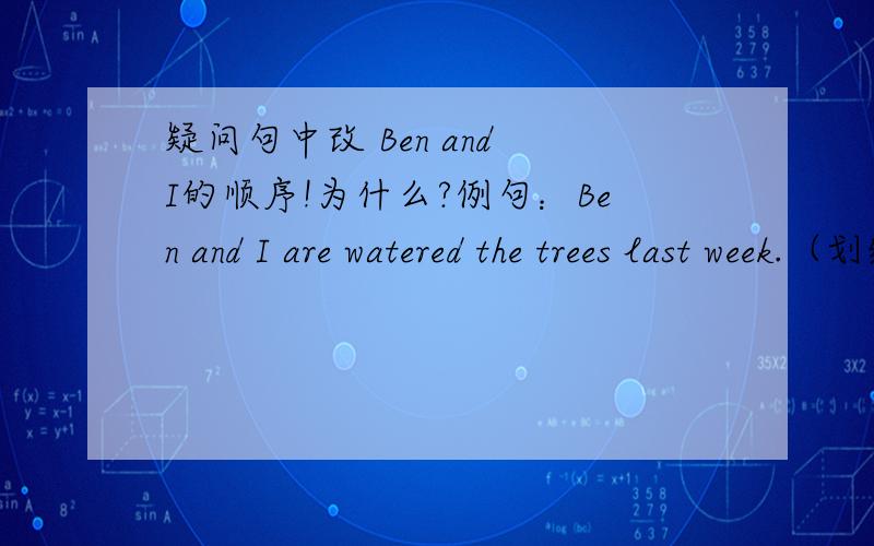 疑问句中改 Ben and I的顺序!为什么?例句：Ben and I are watered the trees last week.（划线部分提问）What did and do last week?填 Ben and you 还是you and Ben?you and Ben.百思不得其解,为什么呢?一定要这么改吗?