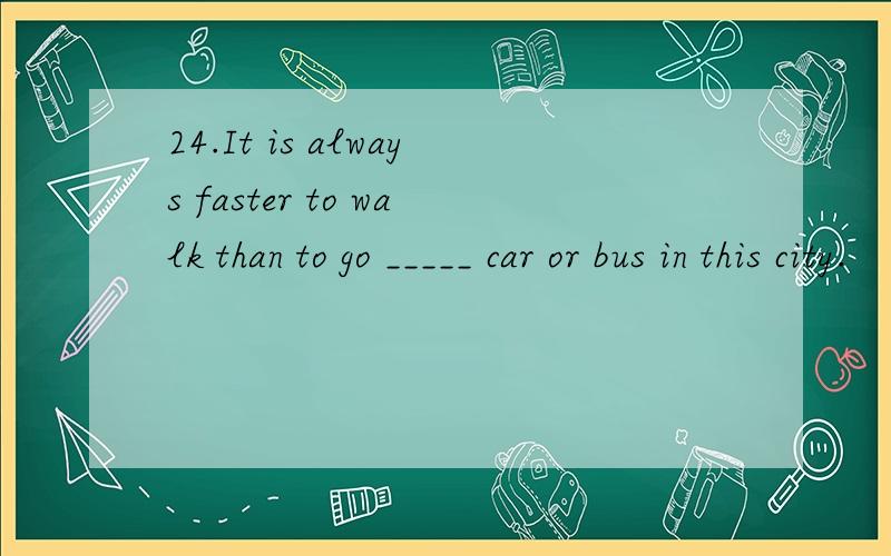 24.It is always faster to walk than to go _____ car or bus in this city.