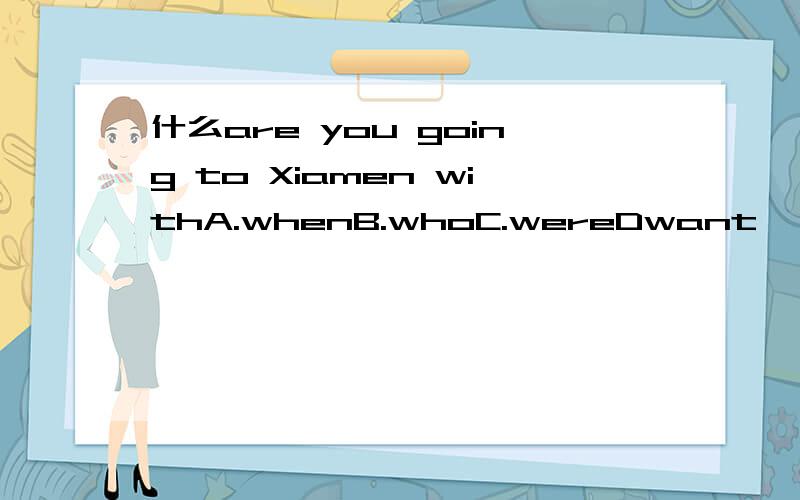 什么are you going to Xiamen withA.whenB.whoC.wereDwant