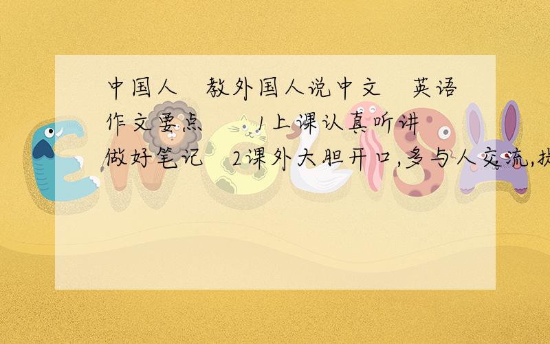 中国人　教外国人说中文　英语作文要点　　1上课认真听讲　做好笔记　2课外大胆开口,多与人交流,提高听力能力　3合理安排时间,勤加练习