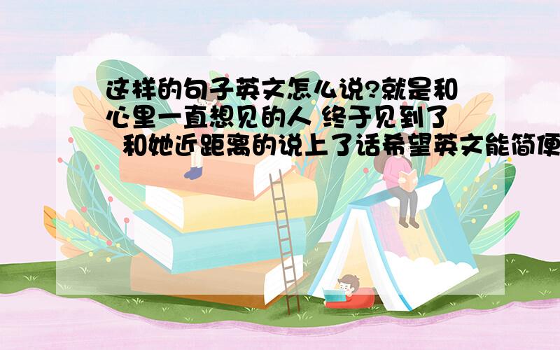 这样的句子英文怎么说?就是和心里一直想见的人 终于见到了  和她近距离的说上了话希望英文能简便点.怎么说?