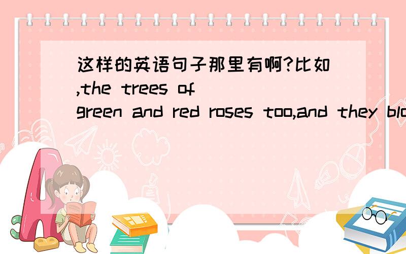 这样的英语句子那里有啊?比如,the trees of green and red roses too,and they bloom for me and you..再如,dear ,do you know ,if the whole world betray you ,i will stand behind you ,betraying the whole world...如果能提供一些的话很