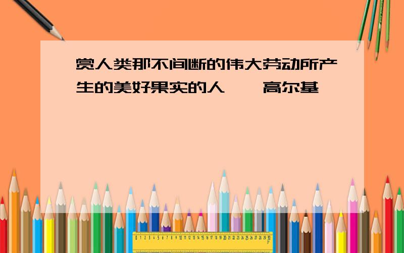 赏人类那不间断的伟大劳动所产生的美好果实的人——高尔基