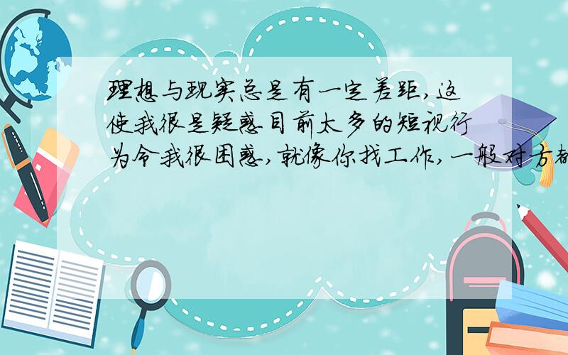 理想与现实总是有一定差距,这使我很是疑惑目前太多的短视行为令我很困惑,就像你找工作,一般对方都会问你目前是否有这方面的工作经验,找对象对方只看你现在是否有钱,对于你以后的成