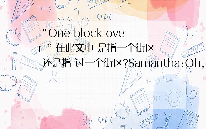 “One block over ”在此文中 是指一个街区 还是指 过一个街区?Samantha:Oh,I saw a For Rent sign around the corner on Rose Street yesterday.The building looks really great.Karina:Really?Samantha:Yeah!One block over.You should check it