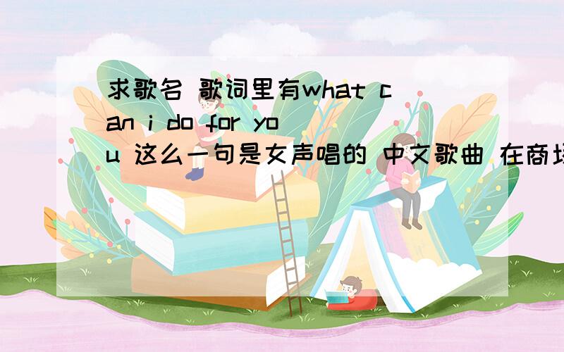 求歌名 歌词里有what can i do for you 这么一句是女声唱的 中文歌曲 在商场里听到的 也有可能没有那个fou you