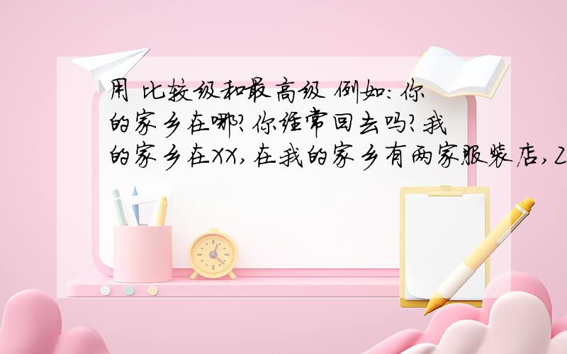 用 比较级和最高级 例如：你的家乡在哪?你经常回去吗?我的家乡在XX,在我的家乡有两家服装店,ZZ和MM,但ZZ服装店比MM服装店好因为ZZ比MM服装店更便宜； ZZ比MM质量更好…………带中文,或者用