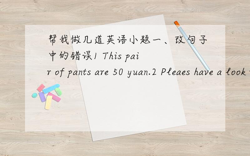 帮我做几道英语小题一、改句子中的错误1 This pair of pants are 50 yuan.2 Pleaes have a look these new clothes.3 This eraser is 1 yuan,and that eraser is 2 yuans.4 Does Alice likes strawberry ice cream?5 The nice yellow and green noteb