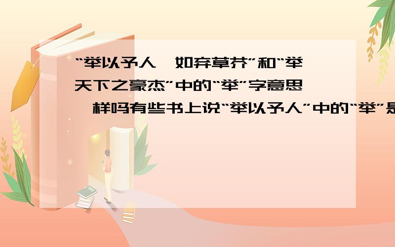 “举以予人,如弃草芥”和“举天下之豪杰”中的“举”字意思一样吗有些书上说“举以予人”中的“举”是“全,都”的意思,有些又说是“拿”的意思,它与“举天下之豪杰”中的“举”一样