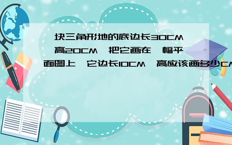 一块三角形地的底边长30CM,高20CM,把它画在一幅平面图上,它边长10CM,高应该画多少CM?