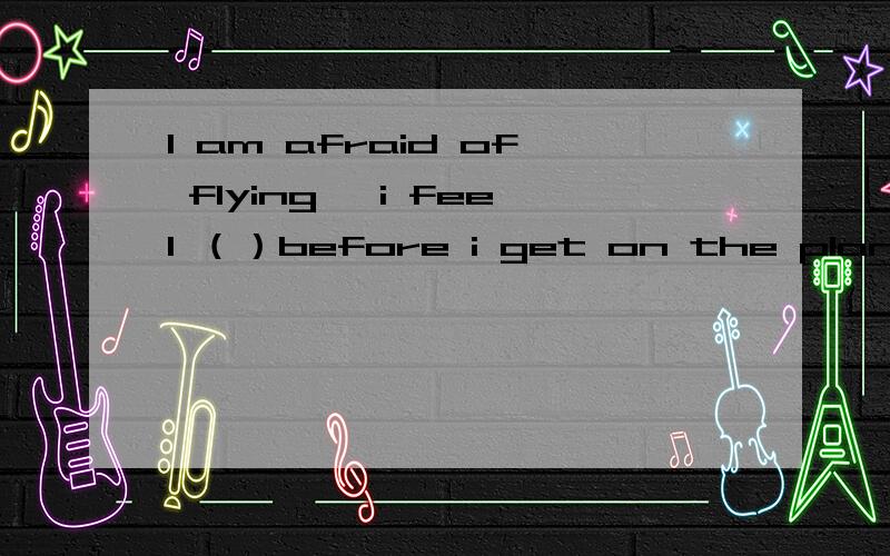 I am afraid of flying ,i feel （）before i get on the plane.可以填worried吗?