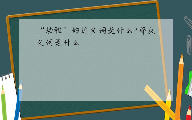 “幼稚”的近义词是什么?那反义词是什么