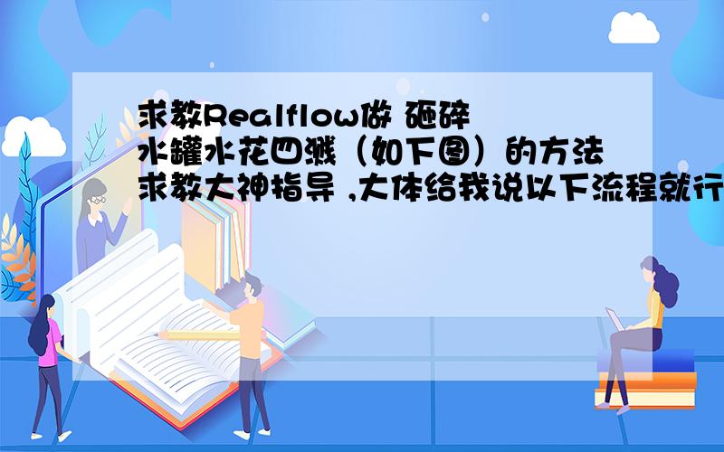 求教Realflow做 砸碎水罐水花四溅（如下图）的方法求教大神指导 ,大体给我说以下流程就行   我原先想 用Maya PDI 做好破碎动画 ,sd导入RF然后填充粒子这样做的.后来发现导入后都是破碎后独立