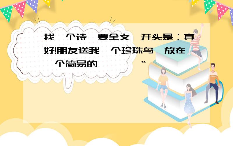 找一个诗,要全文,开头是；真好!朋友送我一个珍珠鸟,放在一个简易的…………“