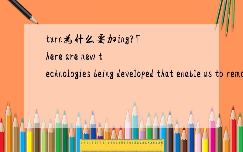 turn为什么要加ing?There are new technologies being developed that enable us to remove 99% of the side effects associated with burning fossil fuels and safely turning them into power