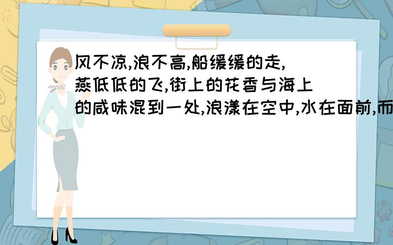 风不凉,浪不高,船缓缓的走,燕低低的飞,街上的花香与海上的咸味混到一处,浪漾在空中,水在面前,而绿意无限,可不是,春深似海!欢喜,要狂歌,要跳入水中去,可是只能默默无言,心好像飞到天边