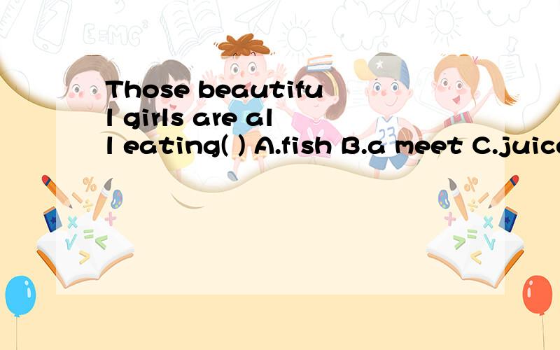 Those beautiful girls are all eating( ) A.fish B.a meet C.juice D.potatos