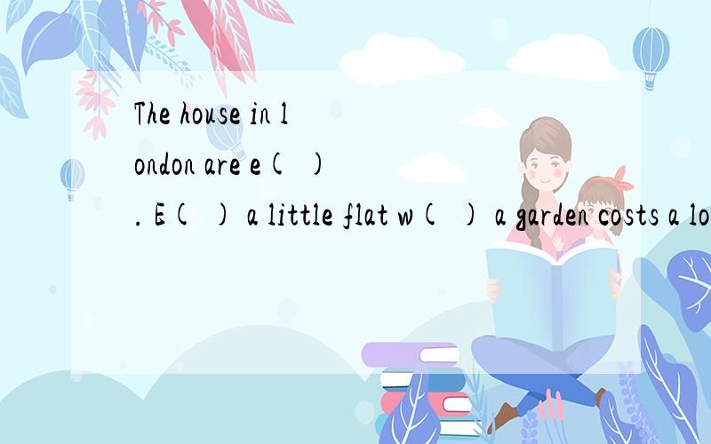 The house in london are e( ). E( ) a little flat w( ) a garden costs a lot of money. With l( ) money,one can get a little house in the country with a garden of o( ) own.In the country,one can rest from the n( ) of the town.Though one has to get up e(
