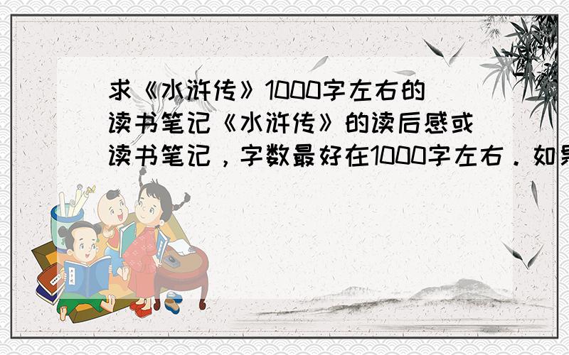 求《水浒传》1000字左右的读书笔记《水浒传》的读后感或读书笔记，字数最好在1000字左右。如果超过了，最好就做一些修改，把字数浓缩，你难道以为我除了照顾其它科目的作业之余,还有