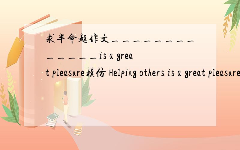 求半命题作文_____________is a great pleasure模仿 Helping others is a great pleasure思路：Have you ever helped other people?When and how did you do it?What do you think about helping others?仿写作文- -