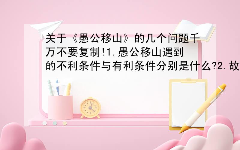 关于《愚公移山》的几个问题千万不要复制!1.愚公移山遇到的不利条件与有利条件分别是什么?2.故事结尾写神仙把两座大山背走了,对此你有什么感想?3.有人说：“愚公真的很愚.大山挡了路,