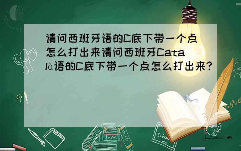 请问西班牙语的C底下带一个点怎么打出来请问西班牙Català语的C底下带一个点怎么打出来?