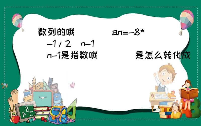 数列的哦````an=-8*（-1/2）n-1`````（n-1是指数哦）```是怎么转化成``````an=（-1）n*（1/2 n-4）`的````n和n- 4为指数``1除以2的n-4次``这样```````实在算不出来```````头疼```````