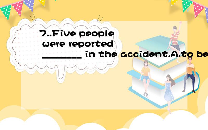 7..Five people were reported ________ in the accident.A.to be killed　　B.to kill　　C.killed　　　　D.to have been killed为什么D不是C人不是被杀死,且已经死了 过去凤词不是被动完成么