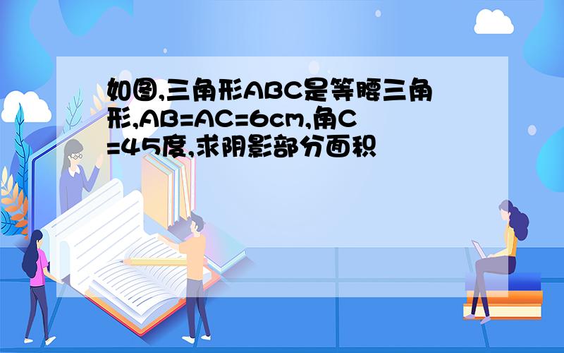 如图,三角形ABC是等腰三角形,AB=AC=6cm,角C=45度,求阴影部分面积