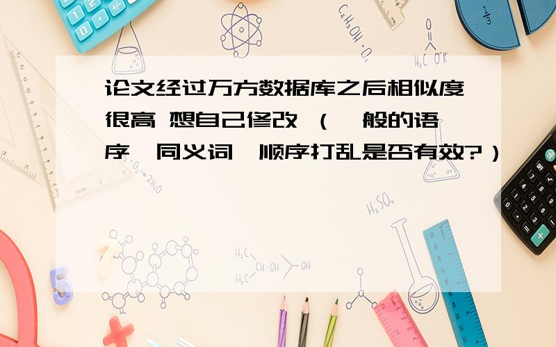 论文经过万方数据库之后相似度很高 想自己修改 （一般的语序、同义词、顺序打乱是否有效?）