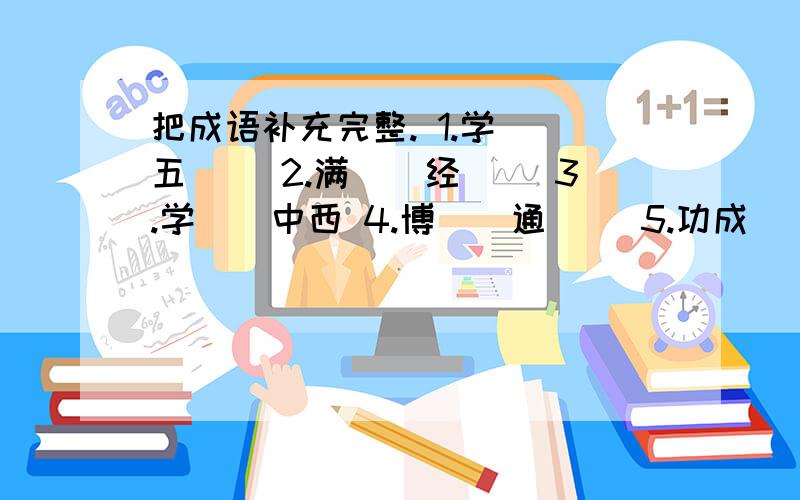 把成语补充完整. 1.学（）五（） 2.满（）经（） 3.学（）中西 4.博（）通（） 5.功成（）（）再补充些6.著（）等（）    7.（）文尔（）  8.文质（）（）