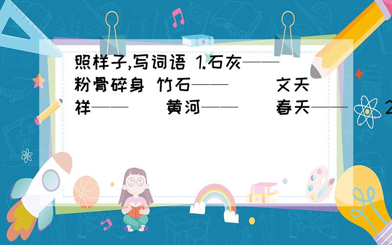 照样子,写词语 1.石灰——粉骨碎身 竹石——（） 文天祥——（）黄河——（）春天——（）2.虎——（啸）鸡——（）龙——（）狮——（）马——（）猿——（）狗——（）