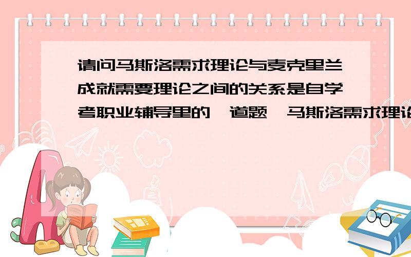 请问马斯洛需求理论与麦克里兰成就需要理论之间的关系是自学考职业辅导里的一道题,马斯洛需求理论与麦克里兰成就需要理论之间的关系,