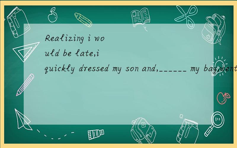 Realizing i would be late,i quickly dressed my son and,______ my bag,went to work.A.carried B.having carried C.to carry D.carrying选什么,为什么,帮分析一下句子,and后面怎么又有逗号呢