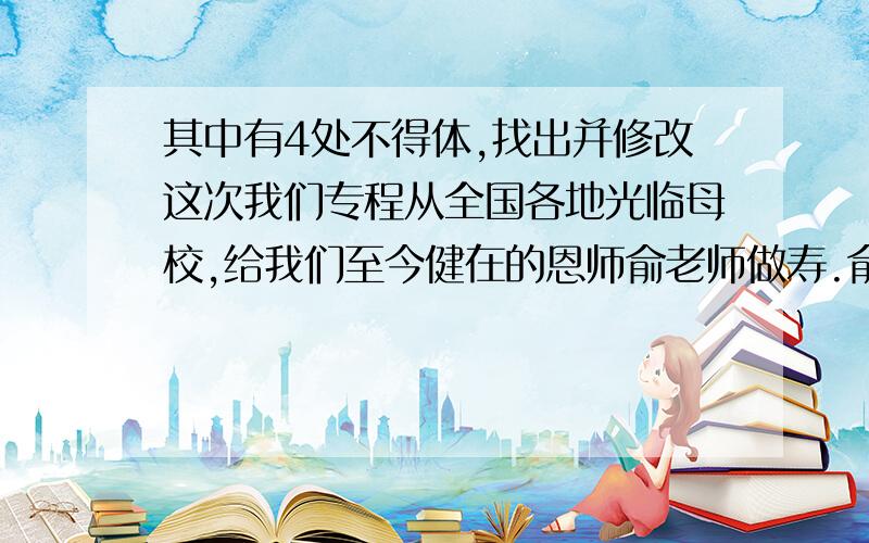 其中有4处不得体,找出并修改这次我们专程从全国各地光临母校,给我们至今健在的恩师俞老师做寿.俞老师视名利淡如水,看事业重如山,八十高龄还在作学问.俞老师又把最近出版的大作赠给我