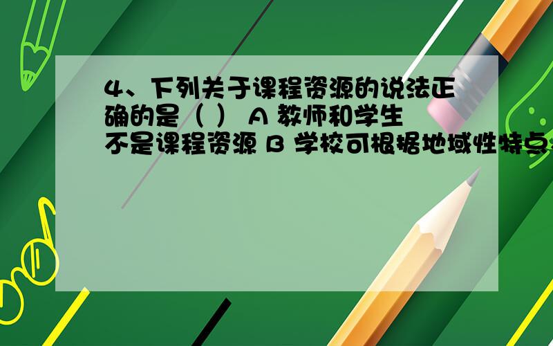 4、下列关于课程资源的说法正确的是（ ） A 教师和学生不是课程资源 B 学校可根据地域性特点、学校传统和