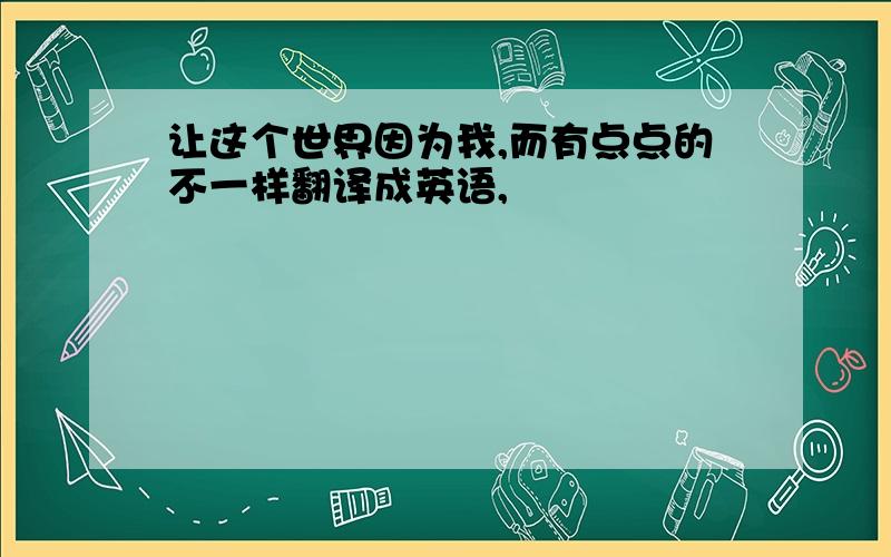 让这个世界因为我,而有点点的不一样翻译成英语,