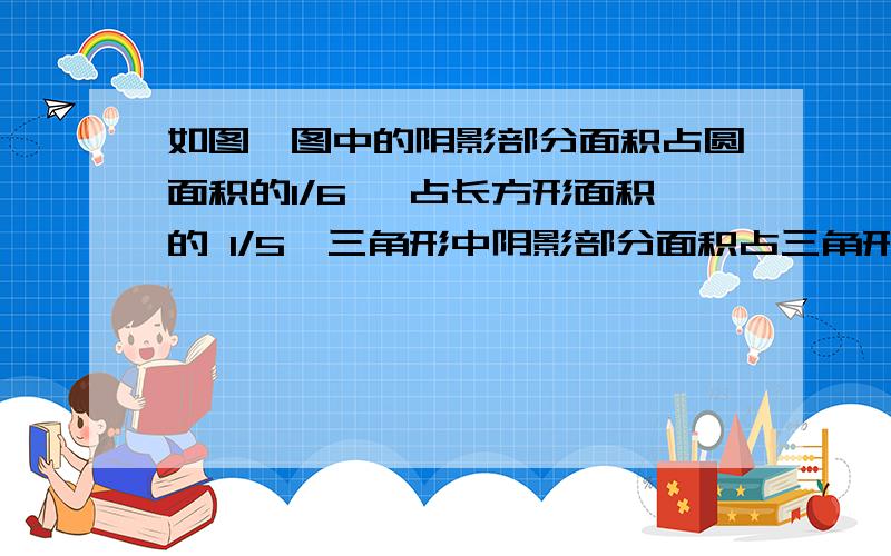 如图,图中的阴影部分面积占圆面积的1/6 ,占长方形面积的 1/5,三角形中阴影部分面积占三角形面积的1/9,占长方形面积的1/4.则圆、长方形、三角形的面积最简之比为?